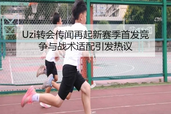 Uzi转会传闻再起新赛季首发竞争与战术适配引发热议